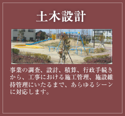 土木設計 事業の調査、設計、積算、行政手続きから、工事における施工管理、施設維持管理にいたるまで、あらゆるシーンに対応します。