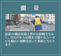 測量業務 最新の測量技術と豊かな経験を生かし、官公庁から民間まで様々なニーズにも幅広い視野を持って業務に当たります。